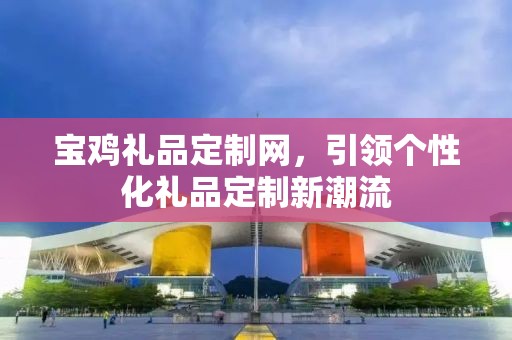 宝鸡礼品定制网，引领个性化礼品定制新潮流